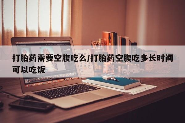 堕胎药货到付款打胎药需要空腹吃么/打胎药空腹吃多长时间可以吃饭