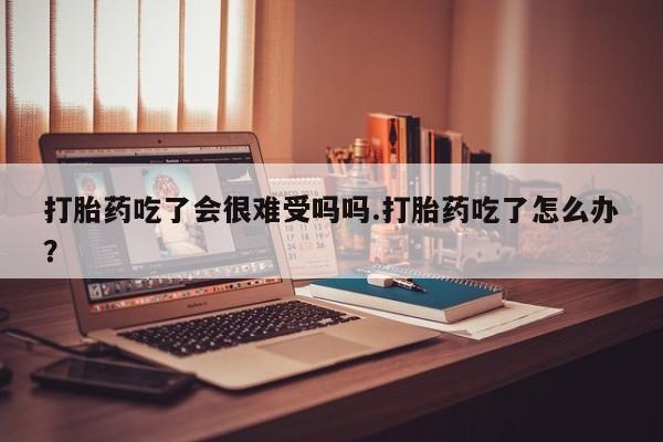 堕胎药货到付款打胎药吃了会很难受吗吗.打胎药吃了怎么办？