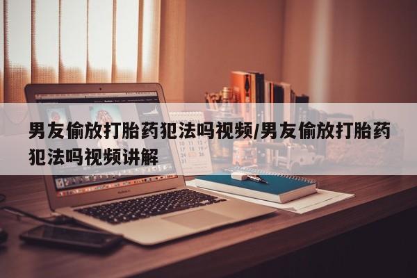 堕胎药货到付款男友偷放打胎药犯法吗视频/男友偷放打胎药犯法吗视频讲解
