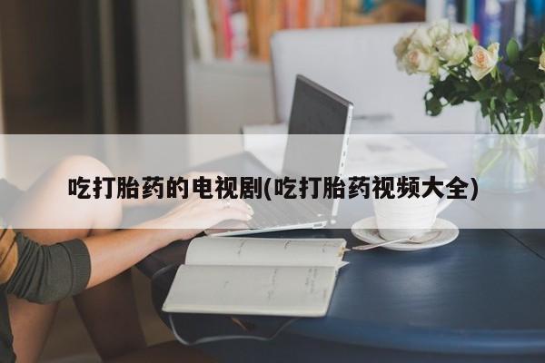 堕胎药货到付款吃打胎药的电视剧(吃打胎药视频大全)