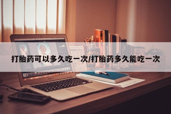 堕胎药货到付款打胎药可以多久吃一次/打胎药多久能吃一次