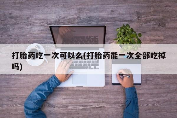 堕胎药货到付款打胎药吃一次可以么(打胎药能一次全部吃掉吗)