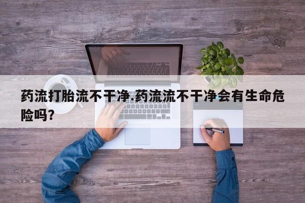 堕胎药货到付款药流打胎流不干净.药流流不干净会有生命危险吗？