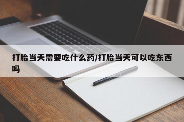 堕胎药货到付款打胎当天需要吃什么药/打胎当天可以吃东西吗