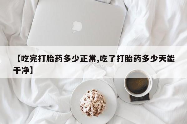 堕胎药货到付款【吃完打胎药多少正常,吃了打胎药多少天能干净】