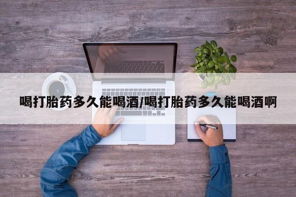 堕胎药货到付款喝打胎药多久能喝酒/喝打胎药多久能喝酒啊
