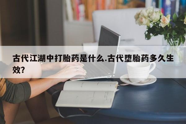 堕胎药货到付款古代江湖中打胎药是什么.古代堕胎药多久生效？