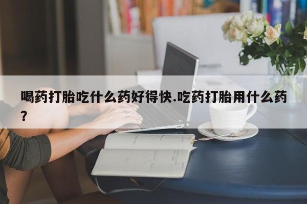 堕胎药货到付款喝药打胎吃什么药好得快.吃药打胎用什么药？