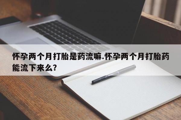 堕胎药货到付款怀孕两个月打胎是药流嘛.怀孕两个月打胎药能流下来么？