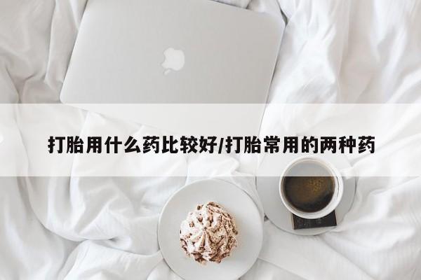 堕胎药货到付款打胎用什么药比较好/打胎常用的两种药