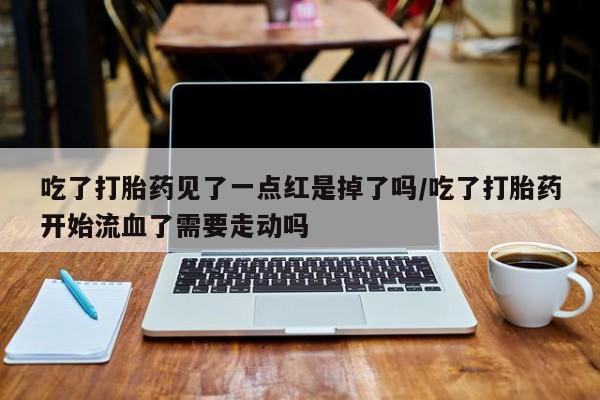 堕胎药货到付款吃了打胎药见了一点红是掉了吗/吃了打胎药开始流血了需要走动吗