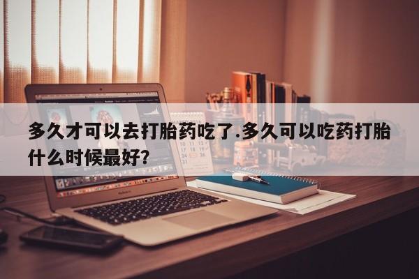 堕胎药货到付款多久才可以去打胎药吃了.多久可以吃药打胎什么时候最好？