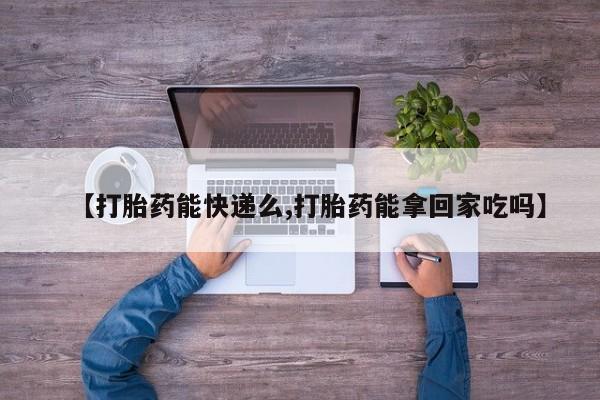 堕胎药货到付款【打胎药能快递么,打胎药能拿回家吃吗】