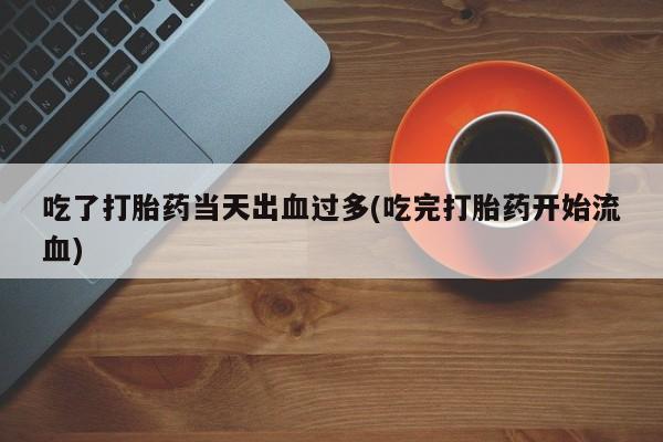 堕胎药货到付款吃了打胎药当天出血过多(吃完打胎药开始流血)