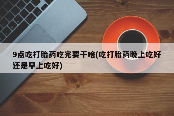 堕胎药货到付款9点吃打胎药吃完要干啥(吃打胎药晚上吃好还是早上吃好)