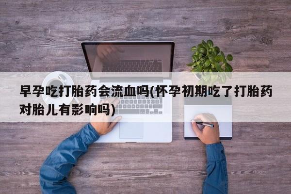 堕胎药货到付款早孕吃打胎药会流血吗(怀孕初期吃了打胎药对胎儿有影响吗)