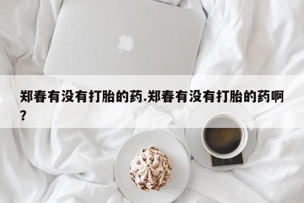 堕胎药货到付款郑春有没有打胎的药.郑春有没有打胎的药啊？