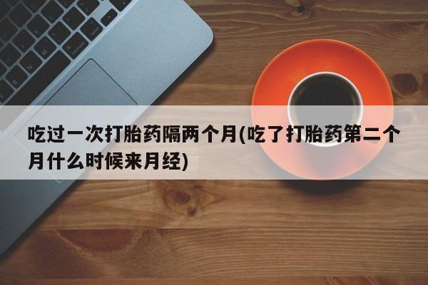 堕胎药货到付款吃过一次打胎药隔两个月(吃了打胎药第二个月什么时候来月经)
