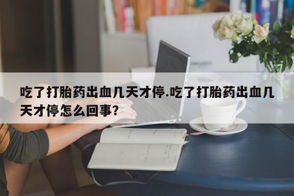 堕胎药货到付款吃了打胎药出血几天才停.吃了打胎药出血几天才停怎么回事？