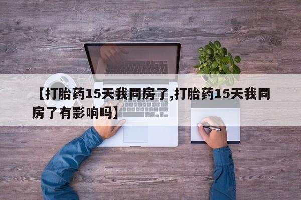 堕胎药货到付款【打胎药15天我同房了,打胎药15天我同房了有影响吗】
