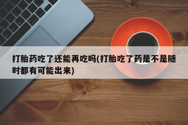 堕胎药货到付款打胎药吃了还能再吃吗(打胎吃了药是不是随时都有可能出来)