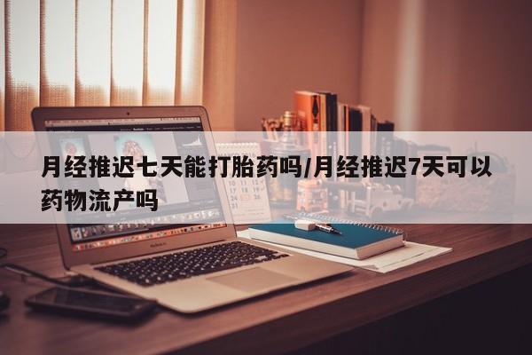 堕胎药货到付款月经推迟七天能打胎药吗/月经推迟7天可以药物流产吗