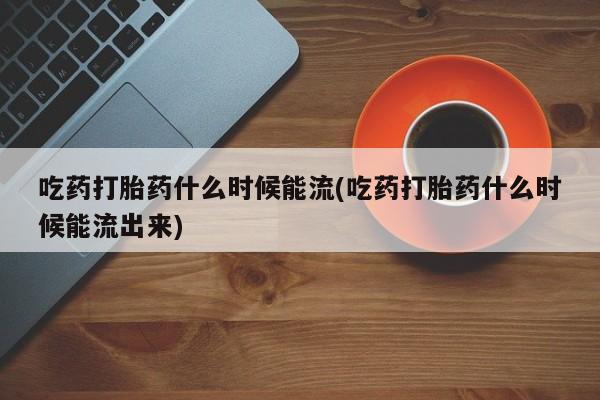 堕胎药货到付款吃药打胎药什么时候能流(吃药打胎药什么时候能流出来)