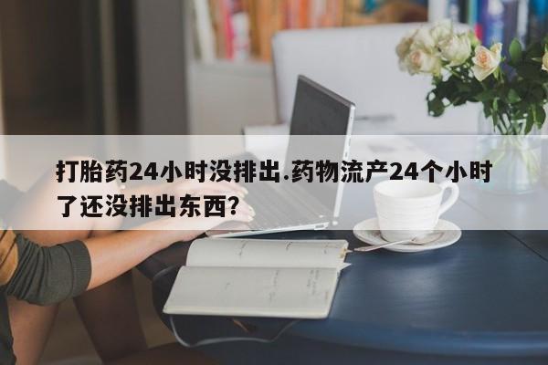 堕胎药货到付款打胎药24小时没排出.药物流产24个小时了还没排出东西？