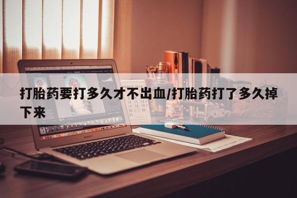 堕胎药货到付款打胎药要打多久才不出血/打胎药打了多久掉下来