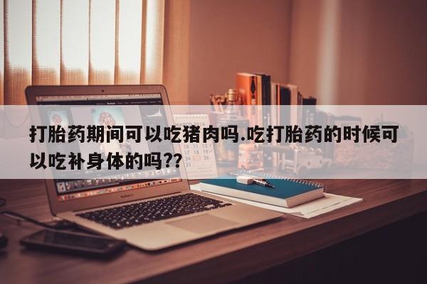 堕胎药货到付款打胎药期间可以吃猪肉吗.吃打胎药的时候可以吃补身体的吗?？