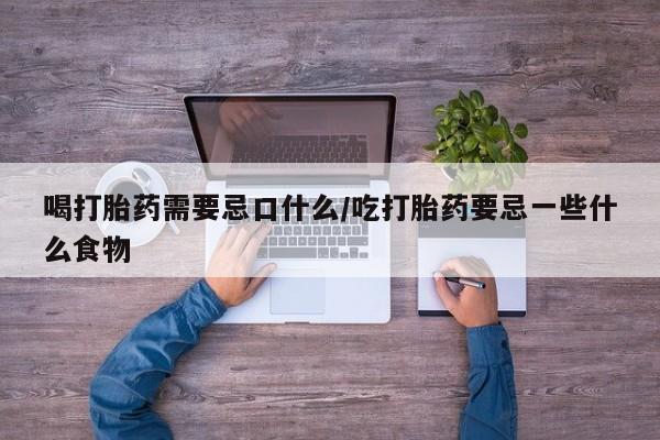 堕胎药货到付款喝打胎药需要忌口什么/吃打胎药要忌一些什么食物