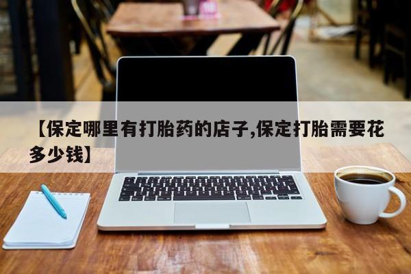 堕胎药货到付款【保定哪里有打胎药的店子,保定打胎需要花多少钱】
