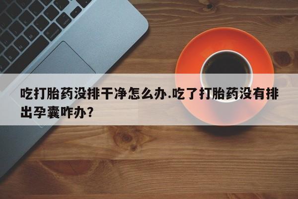 堕胎药货到付款吃打胎药没排干净怎么办.吃了打胎药没有排出孕囊咋办？