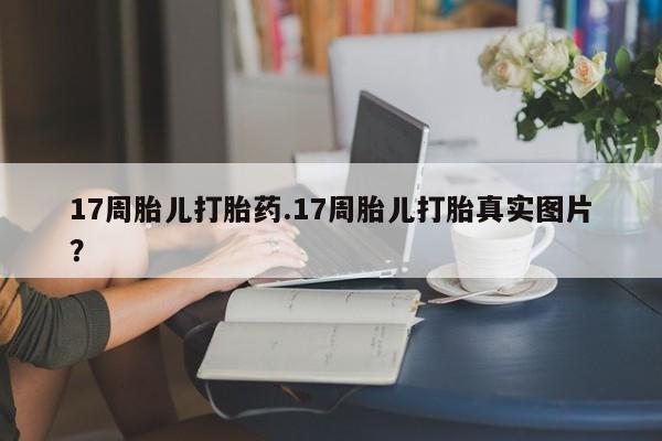 堕胎药货到付款17周胎儿打胎药.17周胎儿打胎真实图片？
