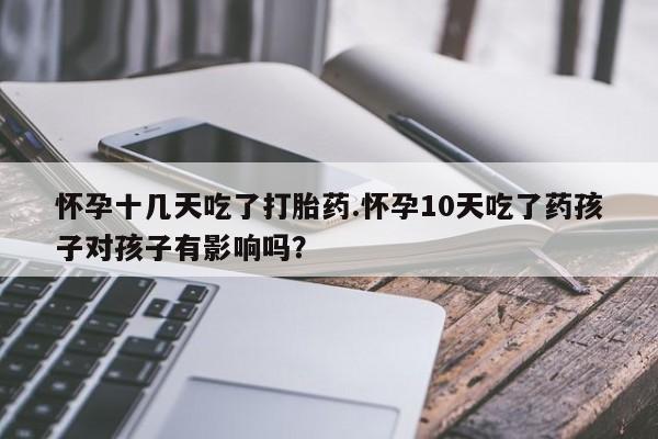 堕胎药货到付款怀孕十几天吃了打胎药.怀孕10天吃了药孩子对孩子有影响吗？