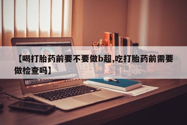 堕胎药货到付款【喝打胎药前要不要做b超,吃打胎药前需要做检查吗】