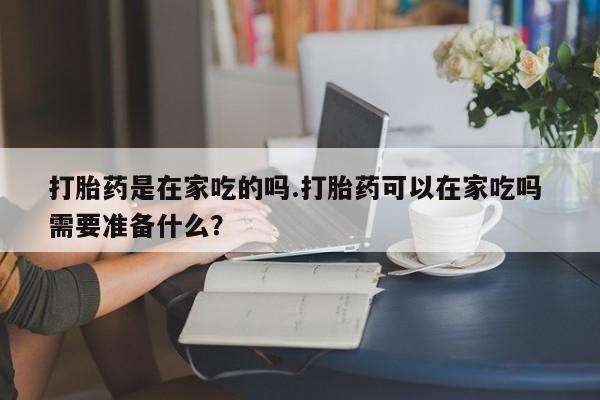 堕胎药货到付款打胎药是在家吃的吗.打胎药可以在家吃吗 需要准备什么？