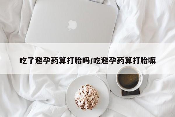 堕胎药货到付款吃了避孕药算打胎吗/吃避孕药算打胎嘛