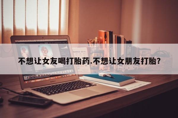 堕胎药货到付款不想让女友喝打胎药.不想让女朋友打胎？