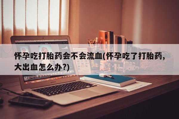 堕胎药货到付款怀孕吃打胎药会不会流血(怀孕吃了打胎药,大出血怎么办?)