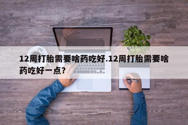 堕胎药货到付款12周打胎需要啥药吃好.12周打胎需要啥药吃好一点？