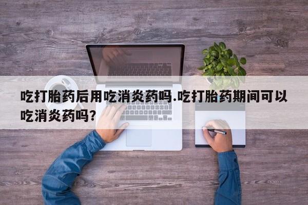 堕胎药货到付款吃打胎药后用吃消炎药吗.吃打胎药期间可以吃消炎药吗？