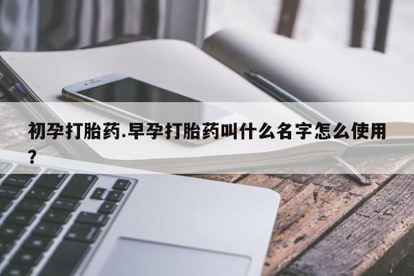 堕胎药货到付款初孕打胎药.早孕打胎药叫什么名字怎么使用？