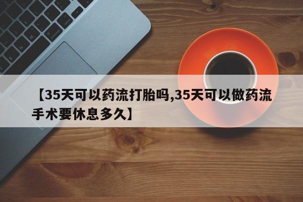 堕胎药货到付款【35天可以药流打胎吗,35天可以做药流手术要休息多久】