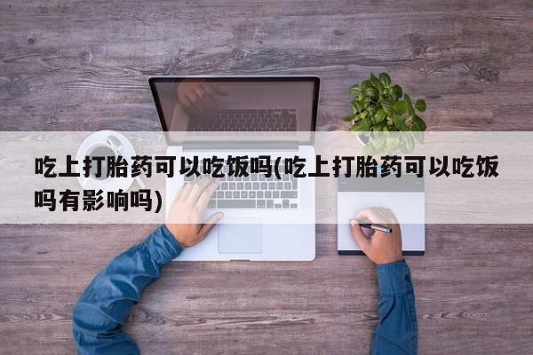 堕胎药货到付款吃上打胎药可以吃饭吗(吃上打胎药可以吃饭吗有影响吗)