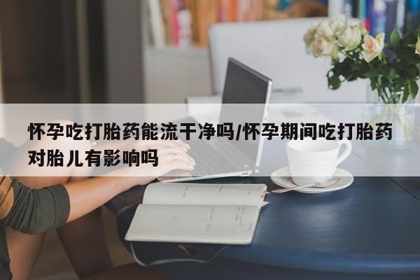堕胎药货到付款怀孕吃打胎药能流干净吗/怀孕期间吃打胎药对胎儿有影响吗