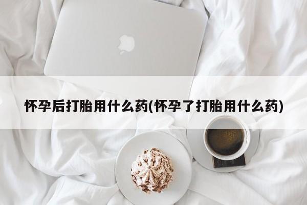 堕胎药货到付款怀孕后打胎用什么药(怀孕了打胎用什么药)