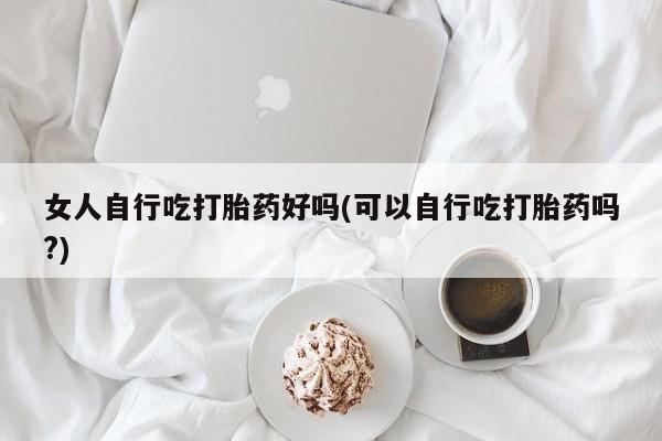 堕胎药货到付款女人自行吃打胎药好吗(可以自行吃打胎药吗?)
