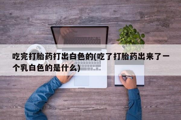 堕胎药货到付款吃完打胎药打出白色的(吃了打胎药出来了一个乳白色的是什么)