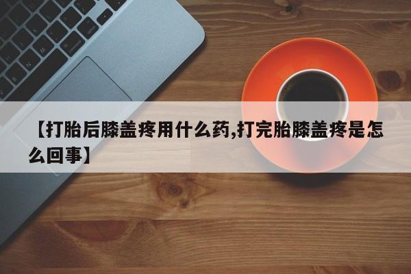 堕胎药货到付款【打胎后膝盖疼用什么药,打完胎膝盖疼是怎么回事】